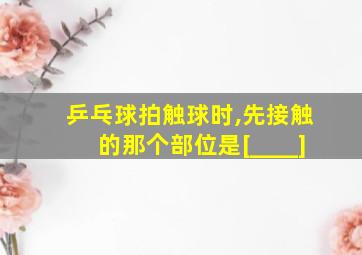 乒乓球拍触球时,先接触的那个部位是[____]